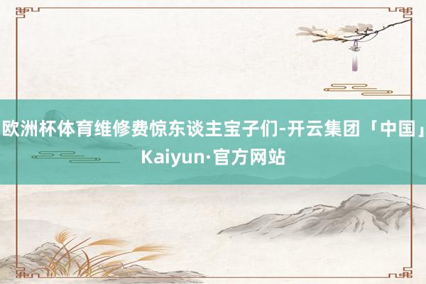 欧洲杯体育维修费惊东谈主宝子们-开云集团「中国」Kaiyun·官方网站