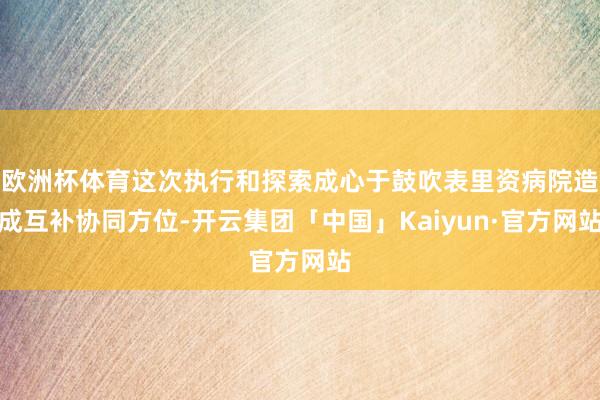 欧洲杯体育这次执行和探索成心于鼓吹表里资病院造成互补协同方位-开云集团「中国」Kaiyun·官方网站