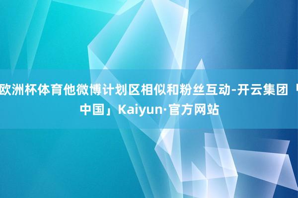 欧洲杯体育他微博计划区相似和粉丝互动-开云集团「中国」Kaiyun·官方网站