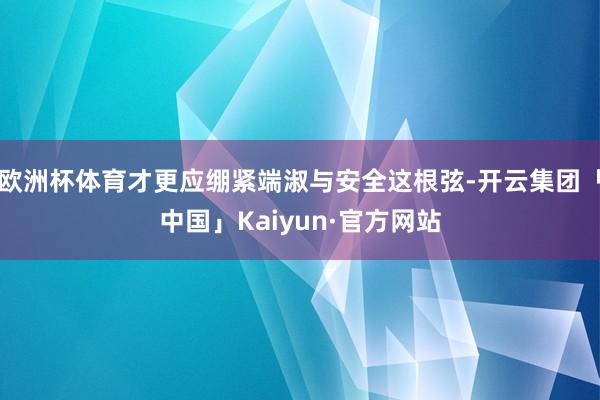 欧洲杯体育才更应绷紧端淑与安全这根弦-开云集团「中国」Kaiyun·官方网站