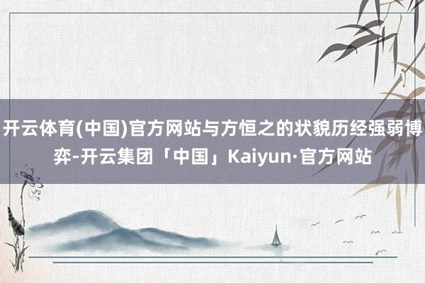 开云体育(中国)官方网站与方恒之的状貌历经强弱博弈-开云集团「中国」Kaiyun·官方网站