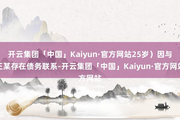 开云集团「中国」Kaiyun·官方网站25岁）因与王某存在债务联系-开云集团「中国」Kaiyun·官方网站