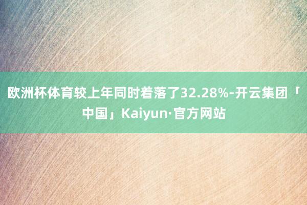 欧洲杯体育较上年同时着落了32.28%-开云集团「中国」Kaiyun·官方网站