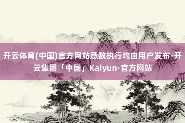 开云体育(中国)官方网站悉数执行均由用户发布-开云集团「中国」Kaiyun·官方网站