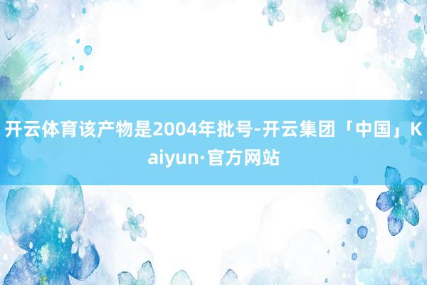 开云体育该产物是2004年批号-开云集团「中国」Kaiyun·官方网站