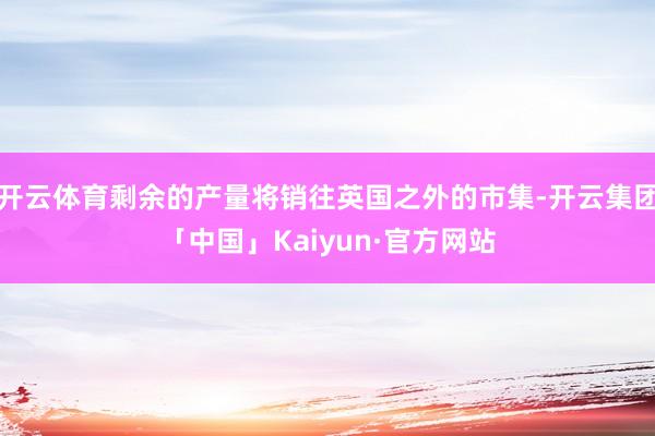 开云体育剩余的产量将销往英国之外的市集-开云集团「中国」Kaiyun·官方网站