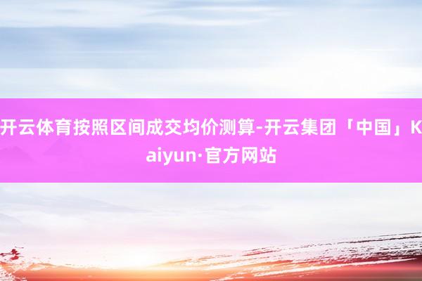 开云体育按照区间成交均价测算-开云集团「中国」Kaiyun·官方网站