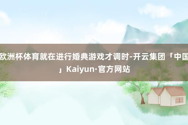 欧洲杯体育就在进行婚典游戏才调时-开云集团「中国」Kaiyun·官方网站