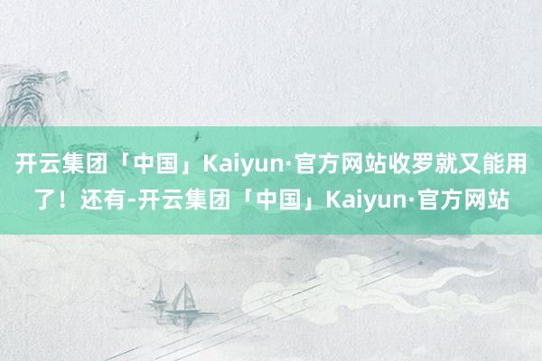 开云集团「中国」Kaiyun·官方网站收罗就又能用了！还有-开云集团「中国」Kaiyun·官方网站