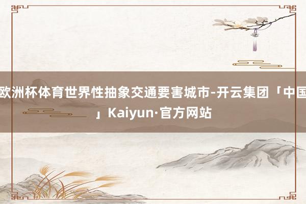 欧洲杯体育世界性抽象交通要害城市-开云集团「中国」Kaiyun·官方网站