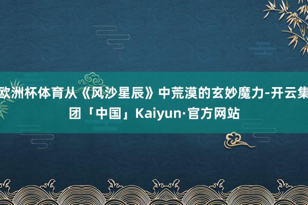 欧洲杯体育从《风沙星辰》中荒漠的玄妙魔力-开云集团「中国」Kaiyun·官方网站