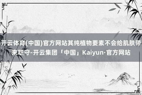 开云体育(中国)官方网站其纯植物要素不会给肌肤带来职守-开云集团「中国」Kaiyun·官方网站