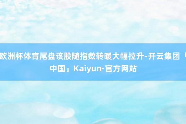欧洲杯体育尾盘该股随指数转暖大幅拉升-开云集团「中国」Kaiyun·官方网站
