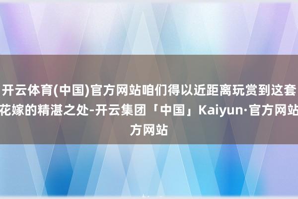 开云体育(中国)官方网站咱们得以近距离玩赏到这套花嫁的精湛之处-开云集团「中国」Kaiyun·官方网站
