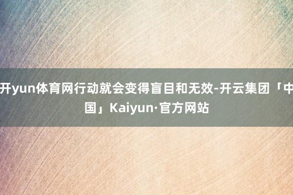 开yun体育网行动就会变得盲目和无效-开云集团「中国」Kaiyun·官方网站