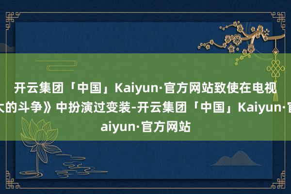 开云集团「中国」Kaiyun·官方网站致使在电视剧《伟大的斗争》中扮演过变装-开云集团「中国」Kaiyun·官方网站