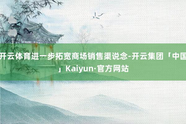 开云体育进一步拓宽商场销售渠说念-开云集团「中国」Kaiyun·官方网站