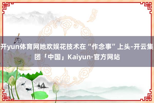 开yun体育网她欢娱花技术在“作念事”上头-开云集团「中国」Kaiyun·官方网站