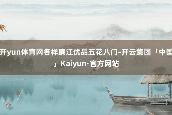 开yun体育网各样廉江优品五花八门-开云集团「中国」Kaiyun·官方网站