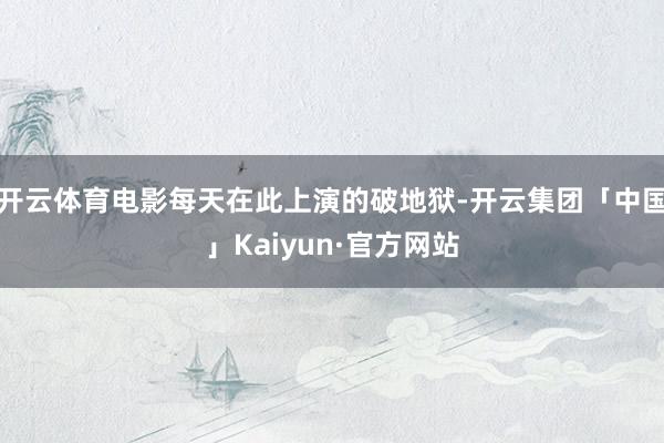 开云体育电影每天在此上演的破地狱-开云集团「中国」Kaiyun·官方网站