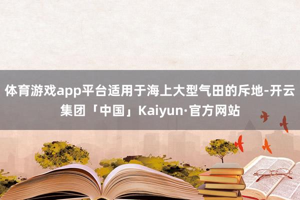 体育游戏app平台适用于海上大型气田的斥地-开云集团「中国」Kaiyun·官方网站