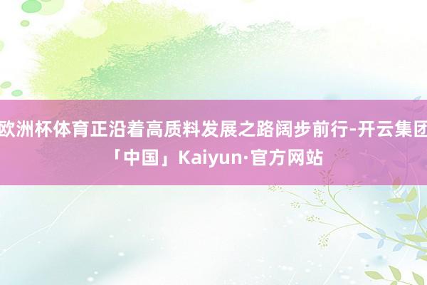欧洲杯体育正沿着高质料发展之路阔步前行-开云集团「中国」Kaiyun·官方网站