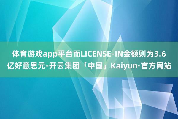 体育游戏app平台而LICENSE-IN金额则为3.6亿好意思元-开云集团「中国」Kaiyun·官方网站