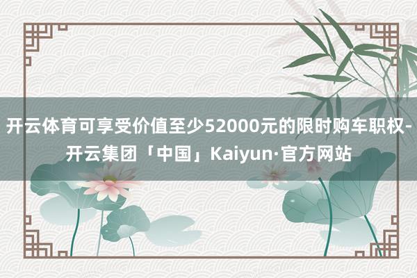 开云体育可享受价值至少52000元的限时购车职权-开云集团「中国」Kaiyun·官方网站