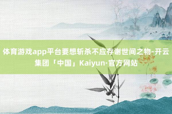 体育游戏app平台要想斩杀不应存谢世间之物-开云集团「中国」Kaiyun·官方网站