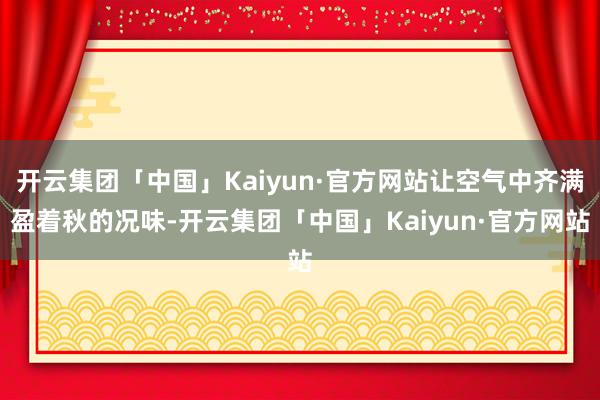 开云集团「中国」Kaiyun·官方网站让空气中齐满盈着秋的况味-开云集团「中国」Kaiyun·官方网站