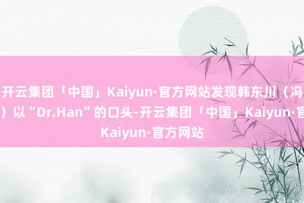 开云集团「中国」Kaiyun·官方网站发现韩东川（冯绍峰 饰）以“Dr.Han”的口头-开云集团「中国」Kaiyun·官方网站