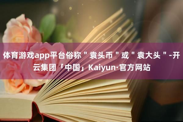 体育游戏app平台俗称＂袁头币＂或＂袁大头＂-开云集团「中国」Kaiyun·官方网站