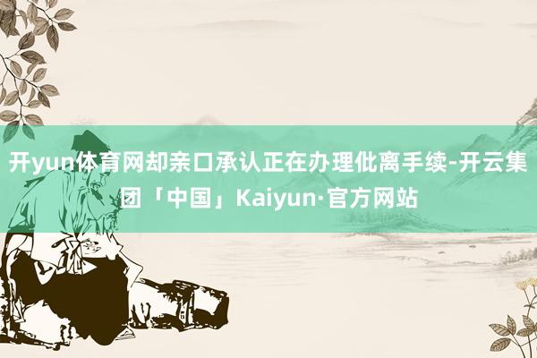 开yun体育网却亲口承认正在办理仳离手续-开云集团「中国」Kaiyun·官方网站