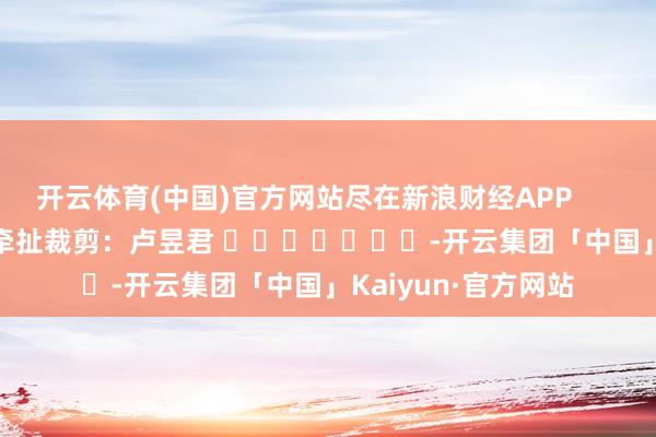 开云体育(中国)官方网站尽在新浪财经APP            						牵扯裁剪：卢昱君 							-开云集团「中国」Kaiyun·官方网站