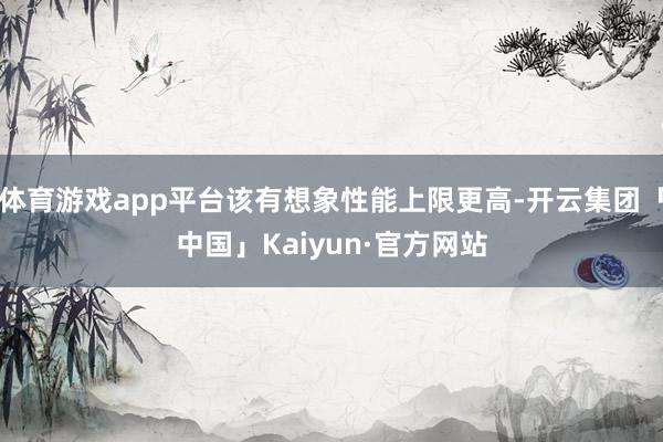 体育游戏app平台该有想象性能上限更高-开云集团「中国」Kaiyun·官方网站