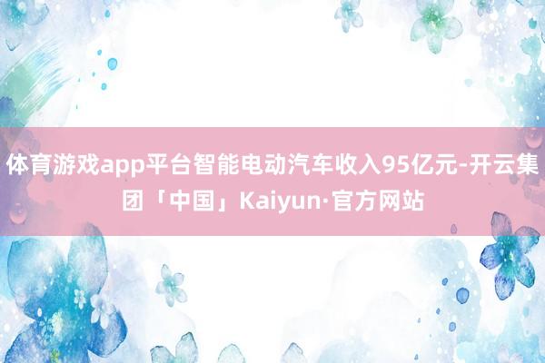 体育游戏app平台智能电动汽车收入95亿元-开云集团「中国」Kaiyun·官方网站