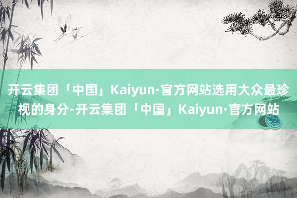 开云集团「中国」Kaiyun·官方网站选用大众最珍视的身分-开云集团「中国」Kaiyun·官方网站