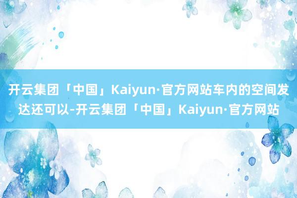 开云集团「中国」Kaiyun·官方网站车内的空间发达还可以-开云集团「中国」Kaiyun·官方网站