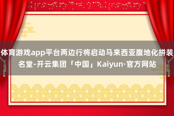 体育游戏app平台两边行将启动马来西亚腹地化拼装名堂-开云集团「中国」Kaiyun·官方网站