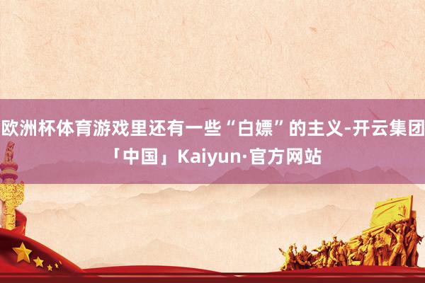 欧洲杯体育游戏里还有一些“白嫖”的主义-开云集团「中国」Kaiyun·官方网站