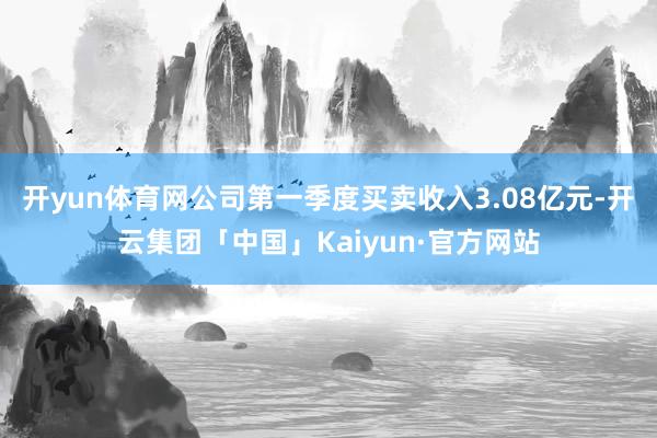 开yun体育网公司第一季度买卖收入3.08亿元-开云集团「中国」Kaiyun·官方网站