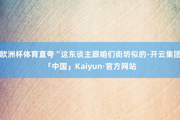 欧洲杯体育直夸“这东谈主跟咱们街坊似的-开云集团「中国」Kaiyun·官方网站