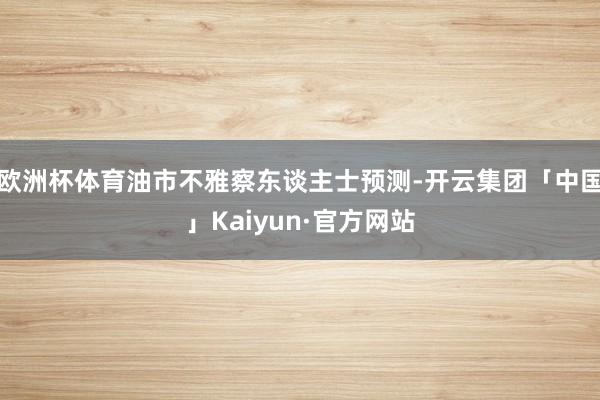 欧洲杯体育油市不雅察东谈主士预测-开云集团「中国」Kaiyun·官方网站