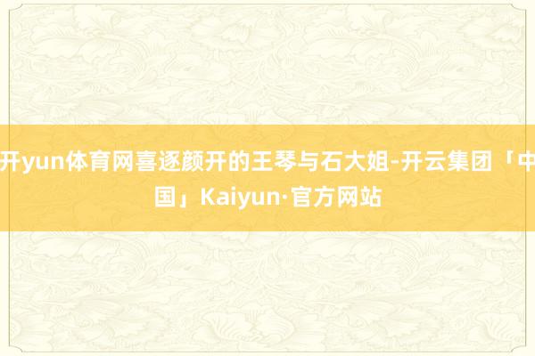 开yun体育网喜逐颜开的王琴与石大姐-开云集团「中国」Kaiyun·官方网站