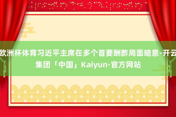 欧洲杯体育习近平主席在多个首要酬酢局面暗意-开云集团「中国」Kaiyun·官方网站