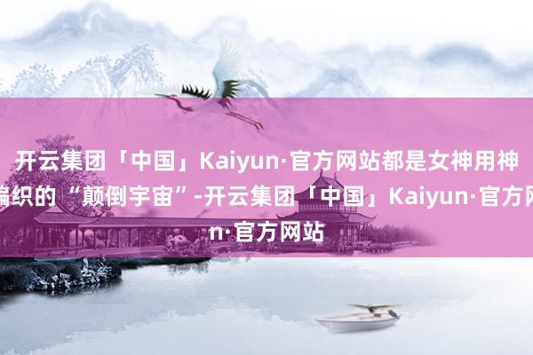 开云集团「中国」Kaiyun·官方网站都是女神用神力编织的 “颠倒宇宙”-开云集团「中国」Kaiyun·官方网站