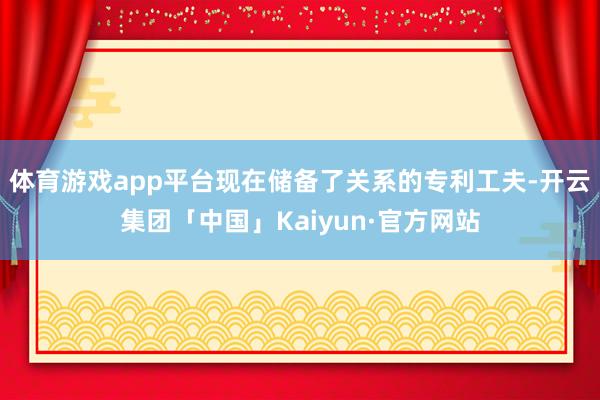 体育游戏app平台现在储备了关系的专利工夫-开云集团「中国」Kaiyun·官方网站