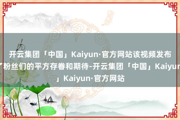 开云集团「中国」Kaiyun·官方网站该视频发布后也引起了粉丝们的平方存眷和期待-开云集团「中国」Kaiyun·官方网站