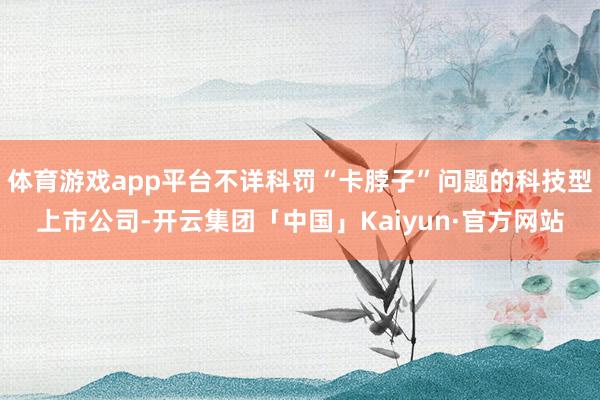 体育游戏app平台不详科罚“卡脖子”问题的科技型上市公司-开云集团「中国」Kaiyun·官方网站