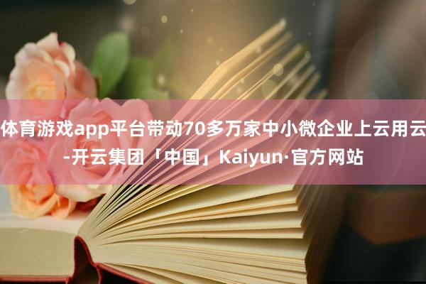体育游戏app平台带动70多万家中小微企业上云用云-开云集团「中国」Kaiyun·官方网站